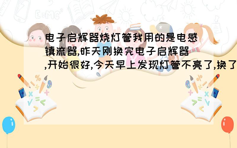 电子启辉器烧灯管我用的是电感镇流器,昨天刚换完电子启辉器,开始很好,今天早上发现灯管不亮了,换了一个新灯管依然不亮,后来