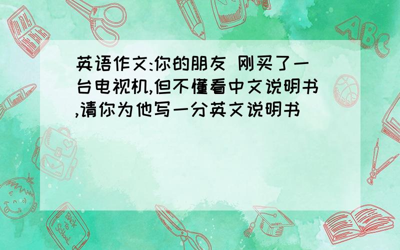 英语作文:你的朋友 刚买了一台电视机,但不懂看中文说明书,请你为他写一分英文说明书