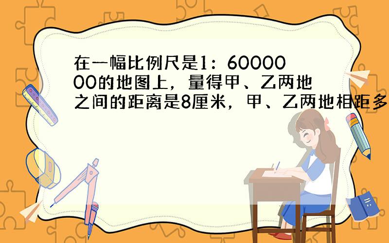 在一幅比例尺是1：6000000的地图上，量得甲、乙两地之间的距离是8厘米，甲、乙两地相距多少千米？如果改画在比例尺是1