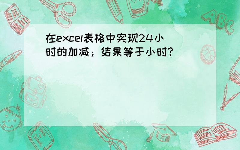 在excel表格中实现24小时的加减；结果等于小时?