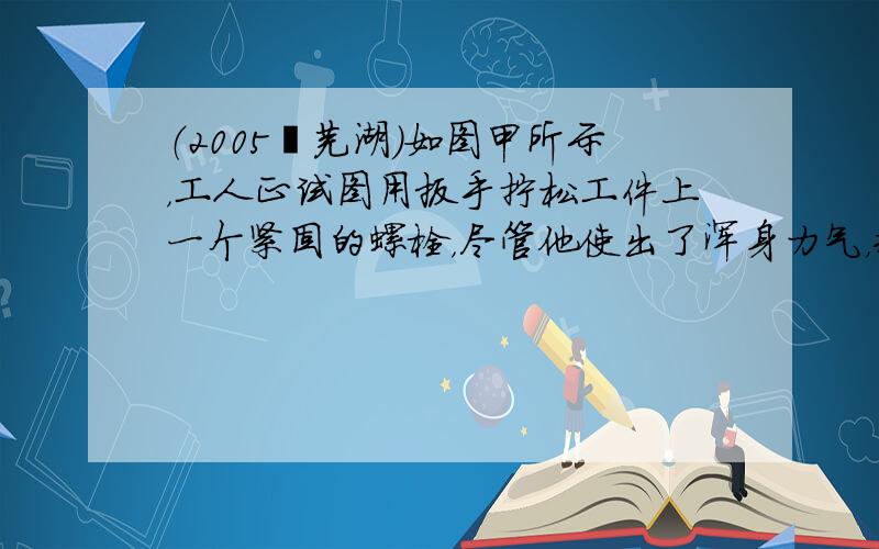 （2005•芜湖）如图甲所示，工人正试图用扳手拧松工件上一个紧固的螺栓，尽管他使出了浑身力气，却没能成功．于是他想出了一