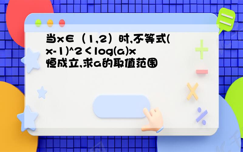 当x∈（1,2）时,不等式(x-1)^2＜log(a)x恒成立,求a的取值范围