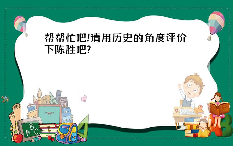 帮帮忙吧!请用历史的角度评价下陈胜吧?