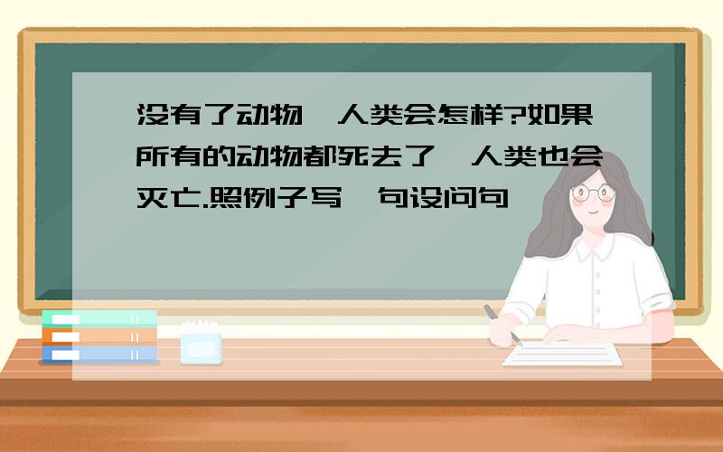 没有了动物,人类会怎样?如果所有的动物都死去了,人类也会灭亡.照例子写一句设问句