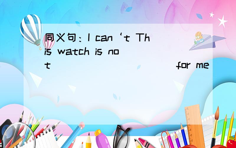 同义句：I can‘t This watch is not ___________for me______.This w