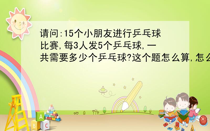 请问:15个小朋友进行乒乓球比赛,每3人发5个乒乓球,一共需要多少个乒乓球?这个题怎么算,怎么列算式