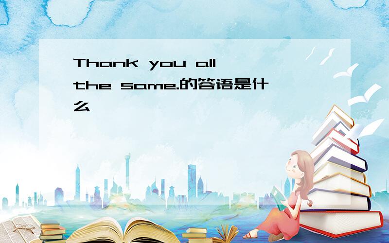 Thank you all the same.的答语是什么