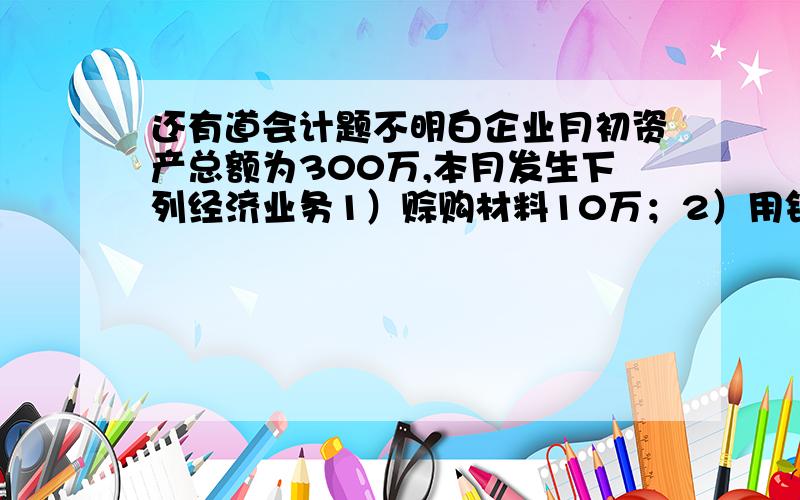 还有道会计题不明白企业月初资产总额为300万,本月发生下列经济业务1）赊购材料10万；2）用银行存款偿还短期借款20万；