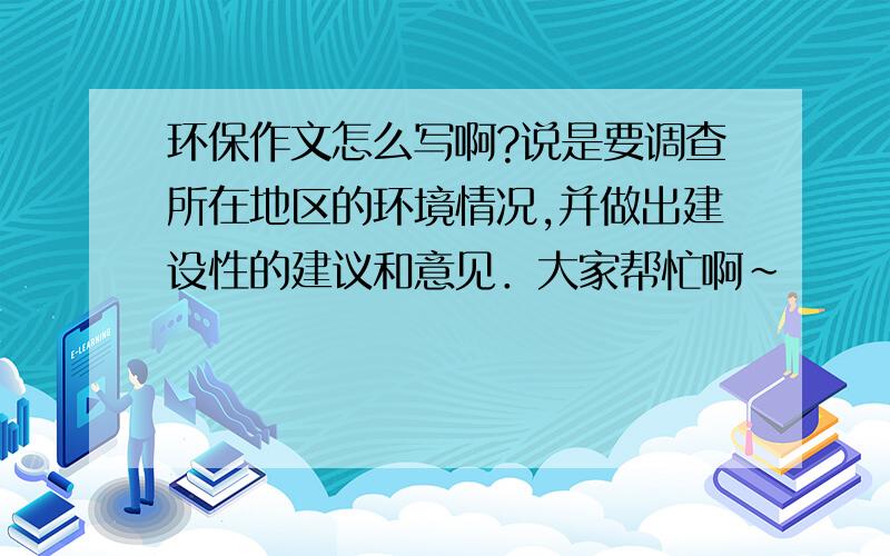 环保作文怎么写啊?说是要调查所在地区的环境情况,并做出建设性的建议和意见．大家帮忙啊～