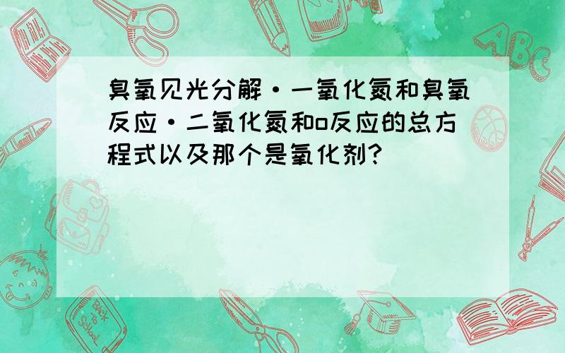 臭氧见光分解·一氧化氮和臭氧反应·二氧化氮和o反应的总方程式以及那个是氧化剂?