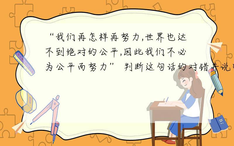 “我们再怎样再努力,世界也达不到绝对的公平,因此我们不必为公平而努力” 判断这句话的对错并说明理由