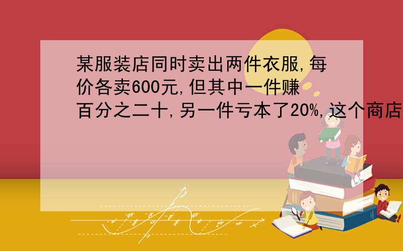 某服装店同时卖出两件衣服,每价各卖600元,但其中一件赚百分之二十,另一件亏本了20%,这个商店卖出两件衣服饰赚钱还是亏