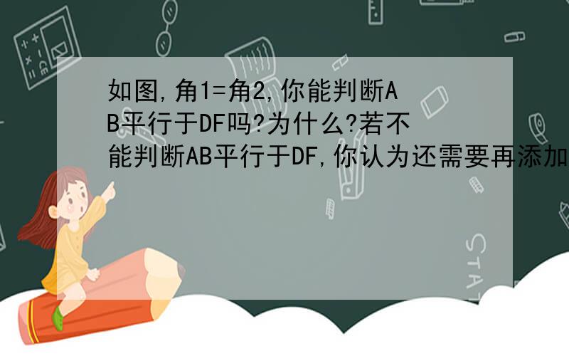 如图,角1=角2,你能判断AB平行于DF吗?为什么?若不能判断AB平行于DF,你认为还需要再添加的一个条件是