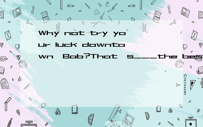 Why not try your luck downtown,Bob?That's___the best jobs ar