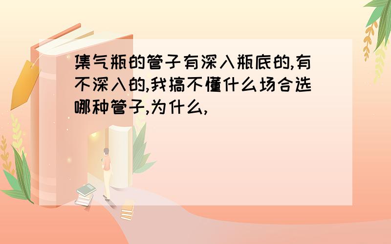 集气瓶的管子有深入瓶底的,有不深入的,我搞不懂什么场合选哪种管子,为什么,