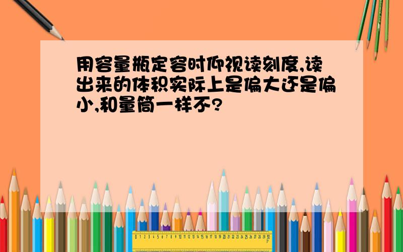 用容量瓶定容时仰视读刻度,读出来的体积实际上是偏大还是偏小,和量筒一样不?