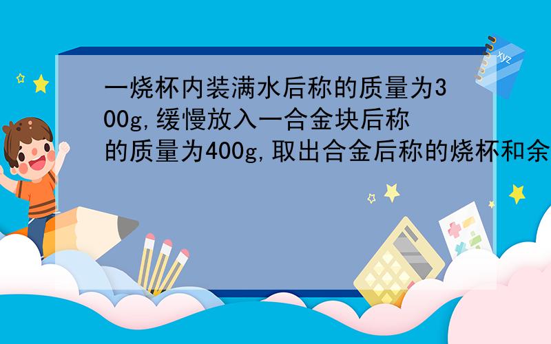 一烧杯内装满水后称的质量为300g,缓慢放入一合金块后称的质量为400g,取出合金后称的烧杯和余水质量为250g,求合金