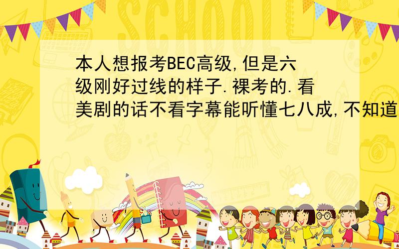 本人想报考BEC高级,但是六级刚好过线的样子.裸考的.看美剧的话不看字幕能听懂七八成,不知道适不适合