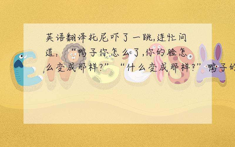 英语翻译托尼吓了一跳,连忙问道：“鸭子你怎么了,你的脸怎么变成那样?”“什么变成那样?”鸭子的脸瞬间恢复原样,“是你的幻