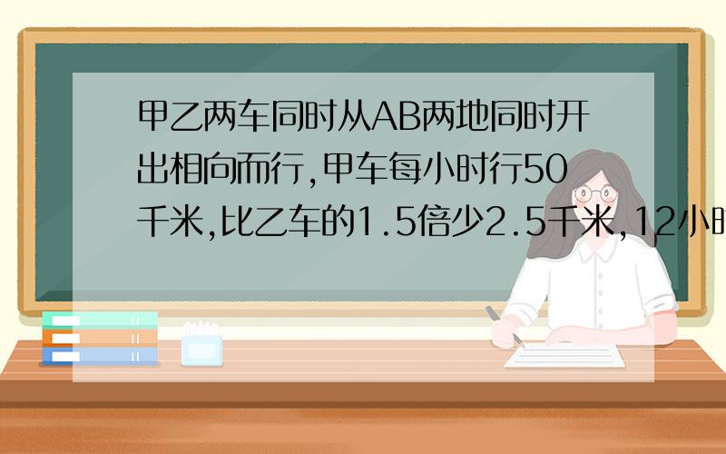 甲乙两车同时从AB两地同时开出相向而行,甲车每小时行50千米,比乙车的1.5倍少2.5千米,12小时两车相遇,