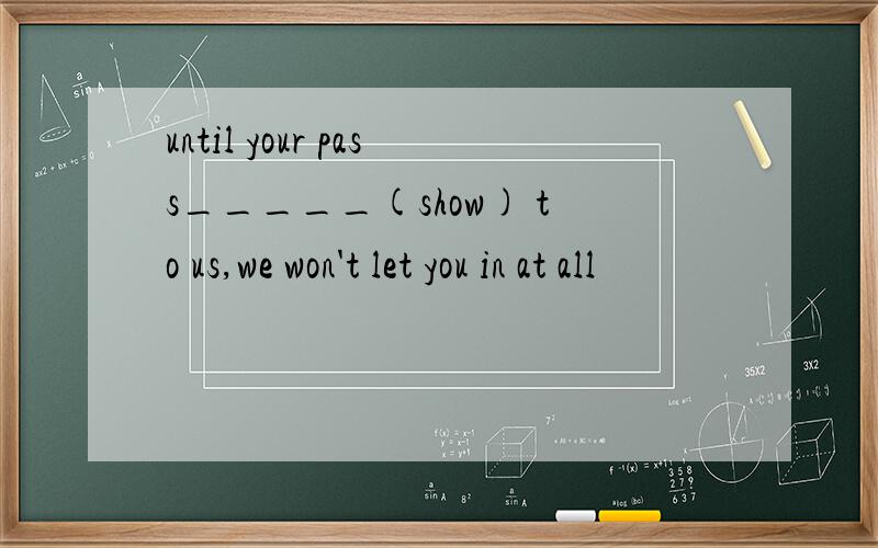 until your pass_____(show) to us,we won't let you in at all