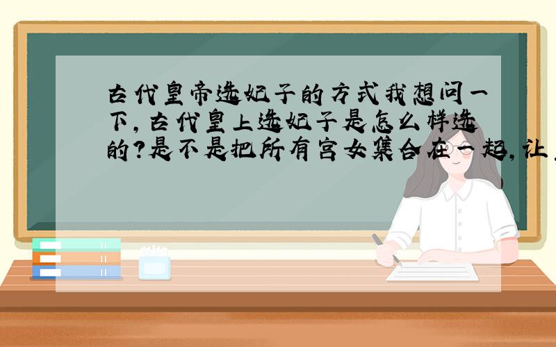 古代皇帝选妃子的方式我想问一下,古代皇上选妃子是怎么样选的?是不是把所有宫女集合在一起,让皇上自己挑?如果不是,那用的是