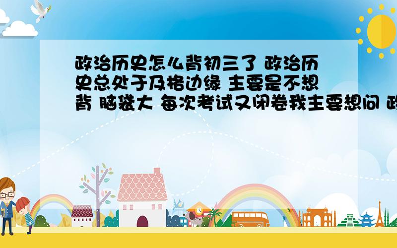 政治历史怎么背初三了 政治历史总处于及格边缘 主要是不想背 脑袋大 每次考试又闭卷我主要想问 政治历史该怎么背 或者怎么