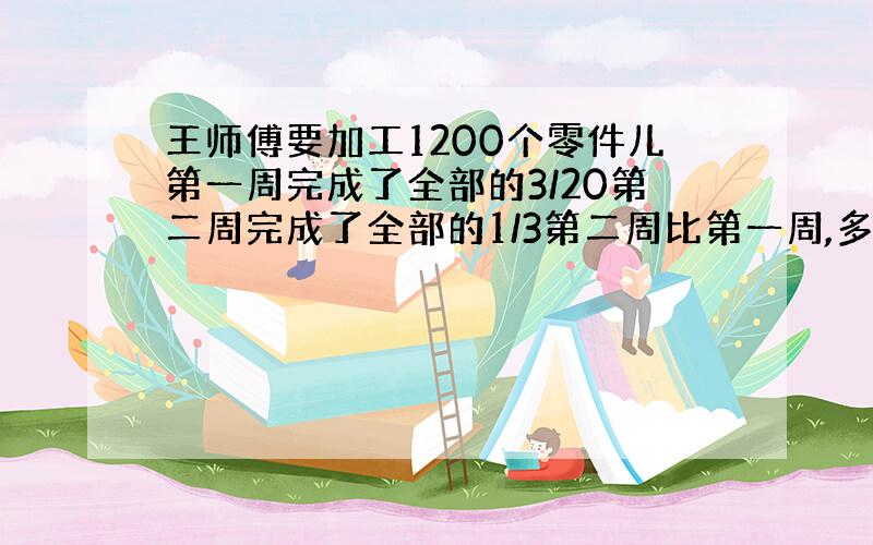 王师傅要加工1200个零件儿第一周完成了全部的3/20第二周完成了全部的1/3第二周比第一周,多加工多少个零件?