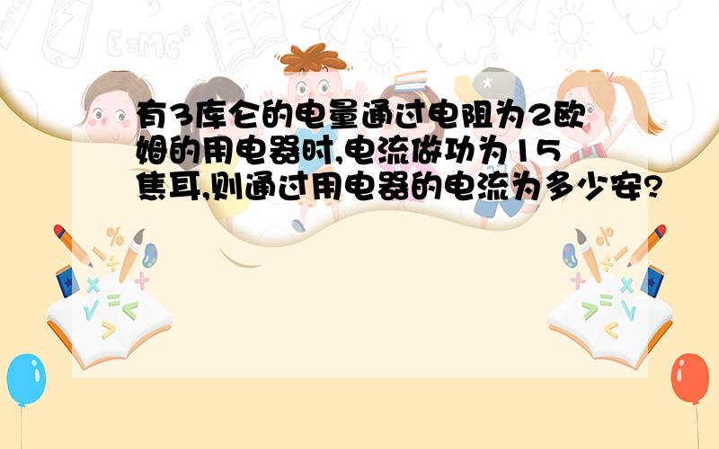 有3库仑的电量通过电阻为2欧姆的用电器时,电流做功为15焦耳,则通过用电器的电流为多少安?