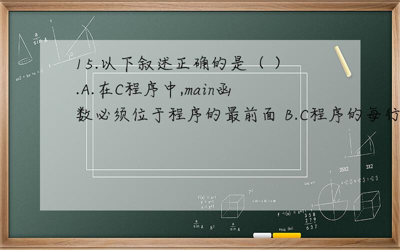 15.以下叙述正确的是（ ）.A.在C程序中,main函数必须位于程序的最前面 B.C程序的每行中只能写一条语句