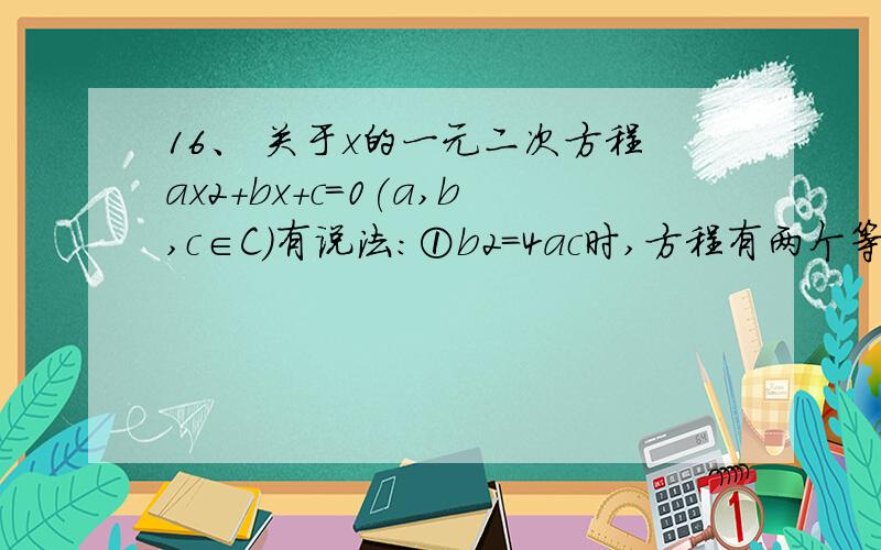 16、 关于x的一元二次方程ax2+bx+c=0(a,b,c∈C)有说法:①b2＝4ac时,方程有两个等根; ②b2-4