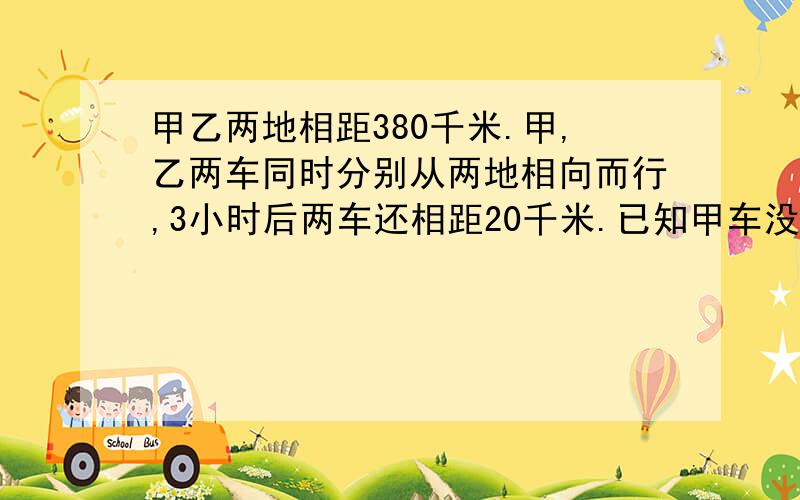 甲乙两地相距380千米.甲,乙两车同时分别从两地相向而行,3小时后两车还相距20千米.已知甲车没小时行55千米,乙车每小