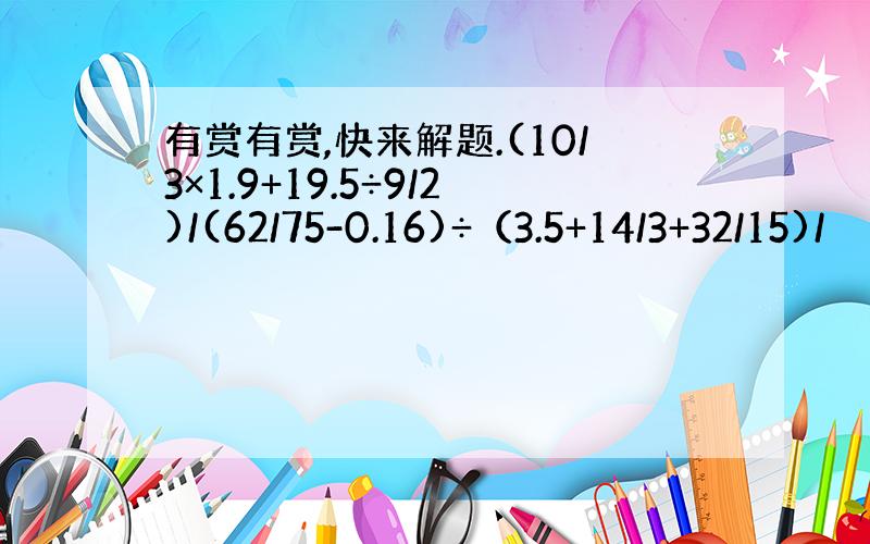 有赏有赏,快来解题.(10/3×1.9+19.5÷9/2)/(62/75-0.16)÷（3.5+14/3+32/15)/