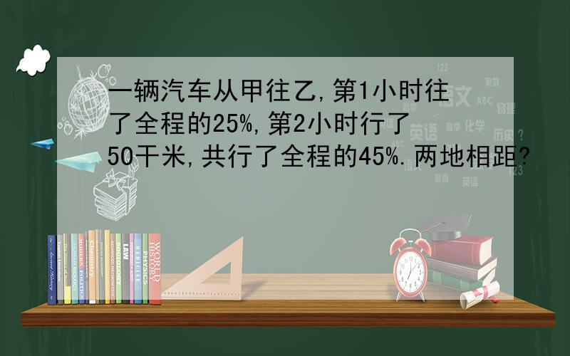 一辆汽车从甲往乙,第1小时往了全程的25%,第2小时行了5O干米,共行了全程的45%.两地相距?