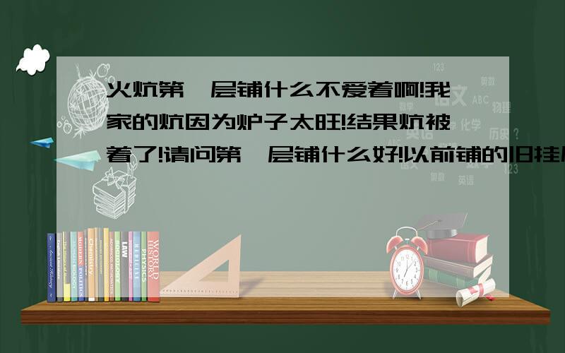 火炕第一层铺什么不爱着啊!我家的炕因为炉子太旺!结果炕被着了!请问第一层铺什么好!以前铺的旧挂历