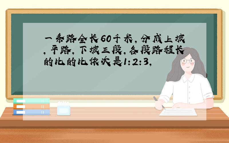 一条路全长60千米,分成上坡,平路,下坡三段,各段路程长的比的比依次是1:2:3,