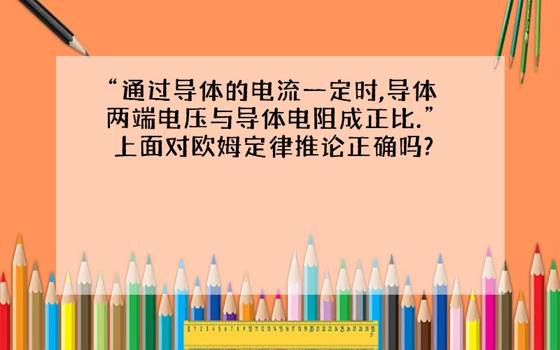 “通过导体的电流一定时,导体两端电压与导体电阻成正比.” 上面对欧姆定律推论正确吗?