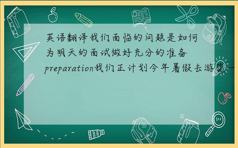 英语翻译我们面临的问题是如何为明天的面试做好充分的准备 preparation我们正计划今年暑假去游览一些名胜古迹 pl