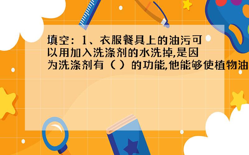 填空：1、衣服餐具上的油污可以用加入洗涤剂的水洗掉,是因为洗涤剂有（ ）的功能,他能够使植物油（ ）而不（ ）