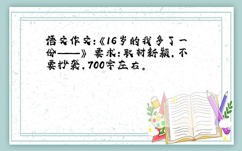 语文作文：《16岁的我多了一份——》 要求：取材新颖，不要抄袭，700字左右。