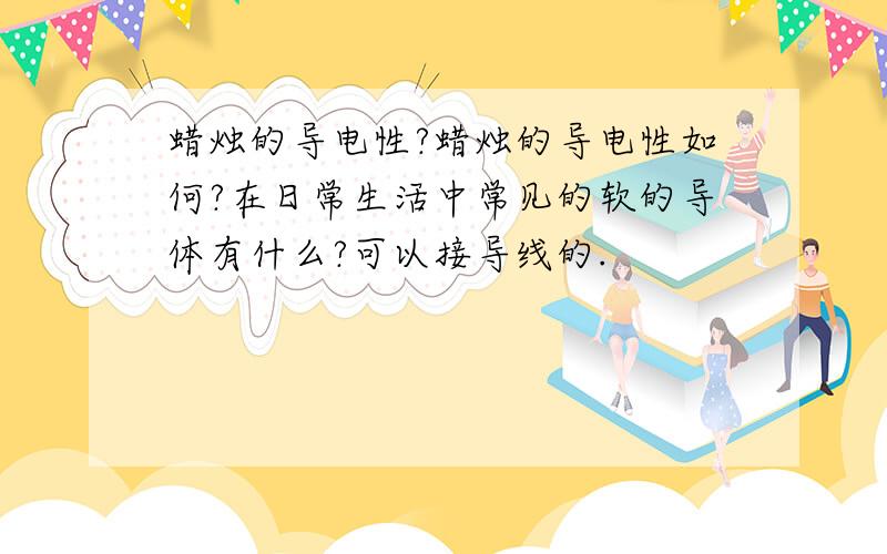 蜡烛的导电性?蜡烛的导电性如何?在日常生活中常见的软的导体有什么?可以接导线的.