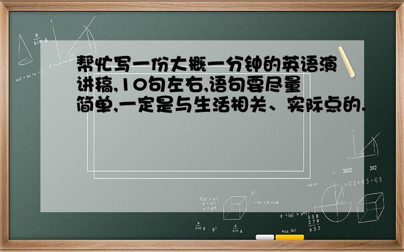 帮忙写一份大概一分钟的英语演讲稿,10句左右,语句要尽量简单,一定是与生活相关、实际点的.