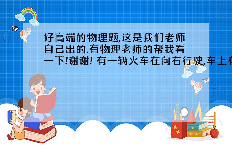 好高端的物理题,这是我们老师自己出的.有物理老师的帮我看一下!谢谢! 有一辆火车在向右行驶,车上有一个乘客在向左走,窗外