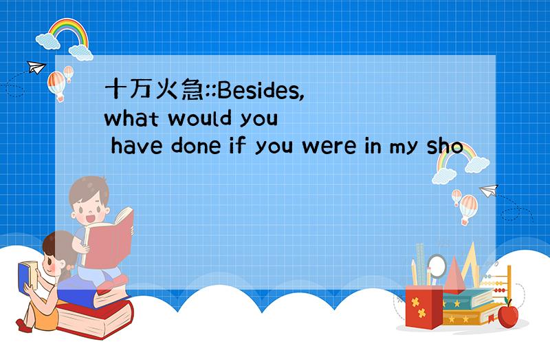 十万火急::Besides,what would you have done if you were in my sho