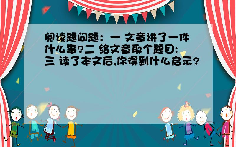 阅读题问题：一 文章讲了一件什么事?二 给文章取个题目:三 读了本文后,你得到什么启示?