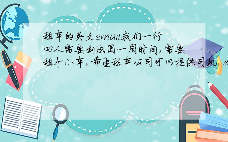 租车的英文email我们一行四人需要到法国一周时间,需要租个小车,希望租车公司可以提供司机,价钱怎么算?我们需要提供什么