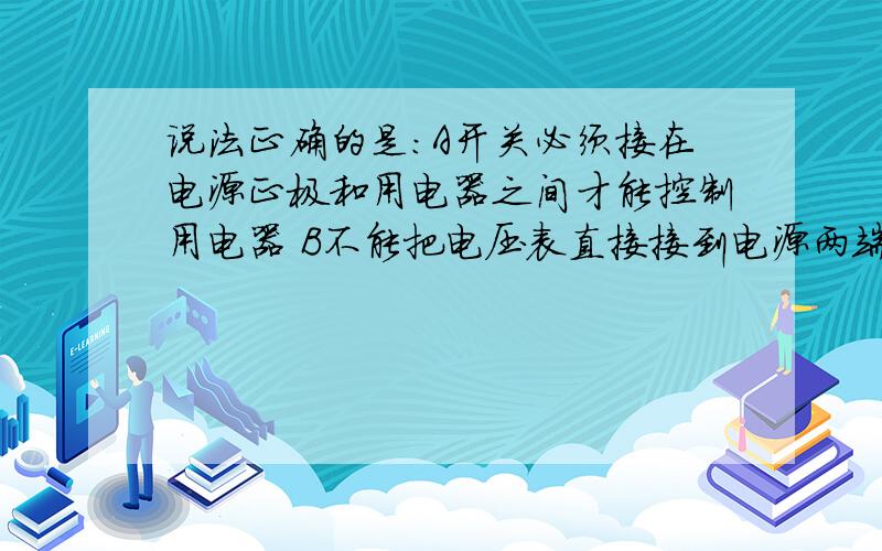 说法正确的是：A开关必须接在电源正极和用电器之间才能控制用电器 B不能把电压表直接接到电源两端