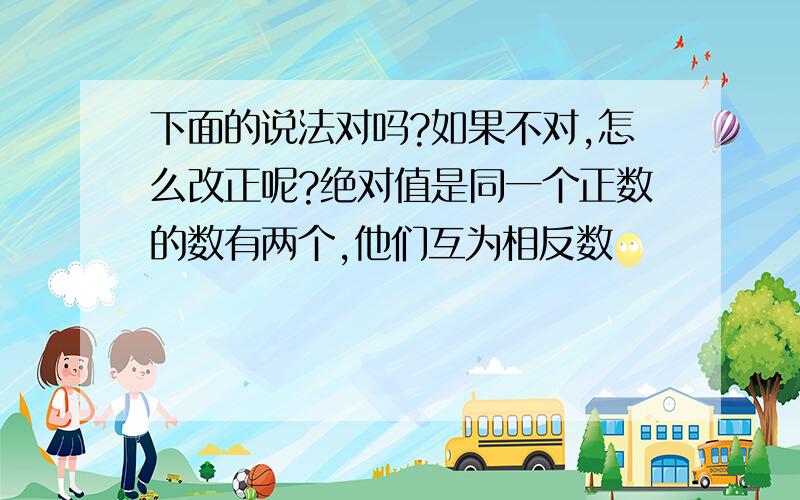 下面的说法对吗?如果不对,怎么改正呢?绝对值是同一个正数的数有两个,他们互为相反数