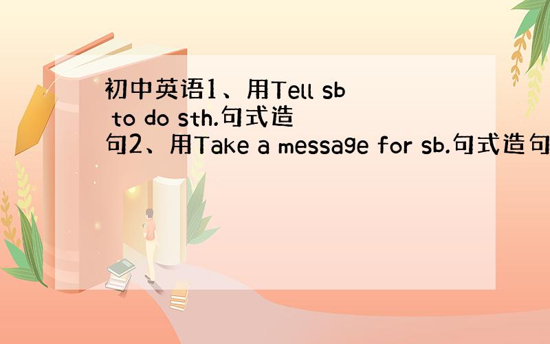 初中英语1、用Tell sb to do sth.句式造句2、用Take a message for sb.句式造句3、