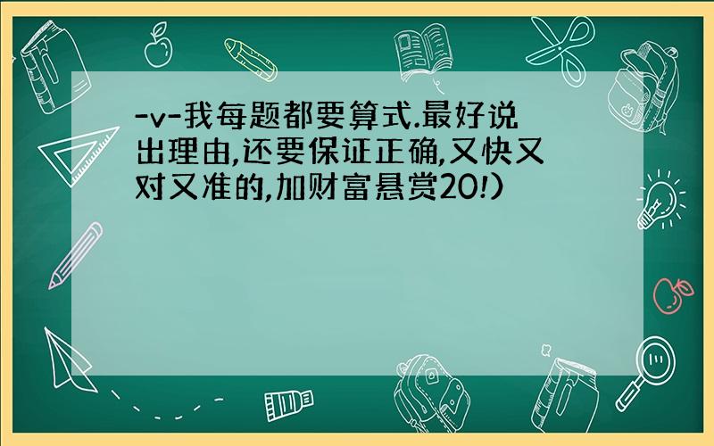 -v-我每题都要算式.最好说出理由,还要保证正确,又快又对又准的,加财富悬赏20!）